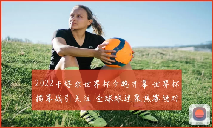 2022卡塔尔世界杯今晚开幕 世界杯揭幕战引关注 全球球迷聚焦赛场对决
