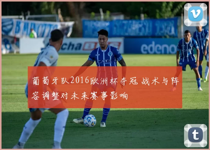 葡萄牙队2016欧洲杯夺冠 战术与阵容调整对未来赛事影响