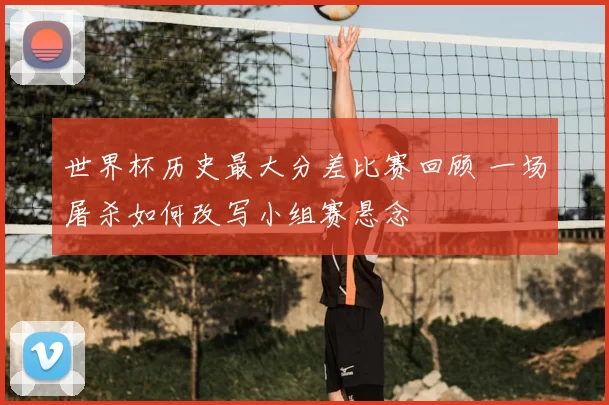 世界杯历史最大分差比赛回顾 一场屠杀如何改写小组赛悬念