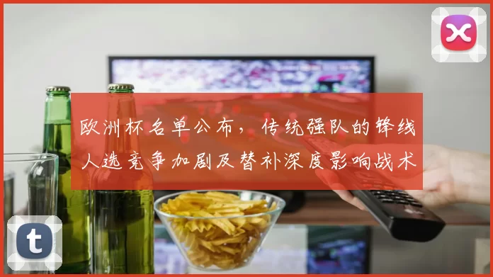 欧洲杯名单公布，传统强队的锋线人选竞争加剧及替补深度影响战术布置