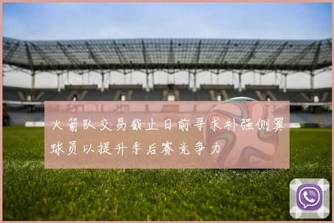 火箭队交易截止日前寻求补强侧翼球员以提升季后赛竞争力