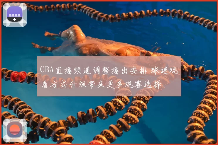 CBA直播频道调整播出安排 球迷观看方式升级带来更多观赛选择