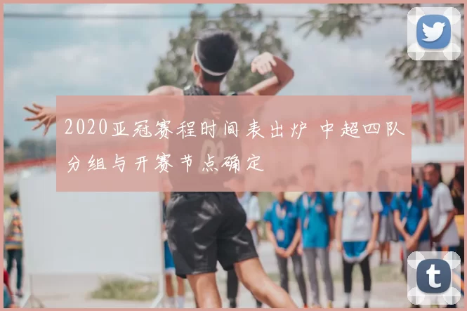 2020亚冠赛程时间表出炉 中超四队分组与开赛节点确定