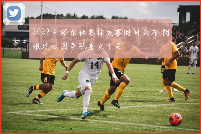 2022卡塔尔世界杯决赛时间公布 阿根廷法国争冠看点十足