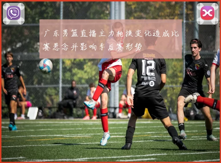 广东男篮直播主力轮换变化造成比赛悬念并影响季后赛形势