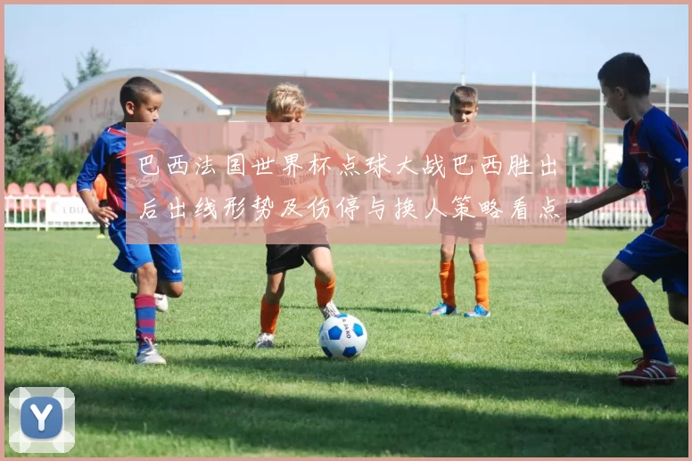 巴西法国世界杯点球大战巴西胜出后出线形势及伤停与换人策略看点