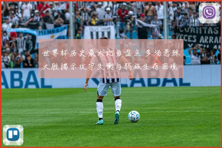 世界杯历史最大比分盘点 多场悬殊大胜揭示攻守失衡与弱旅生存困境