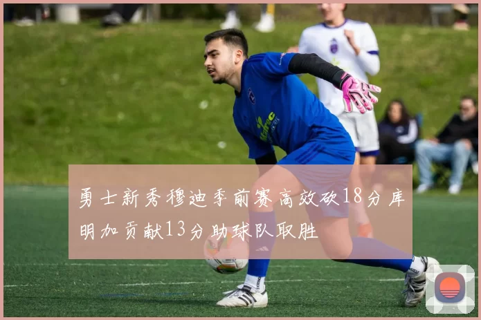 勇士新秀穆迪季前赛高效砍18分库明加贡献13分助球队取胜