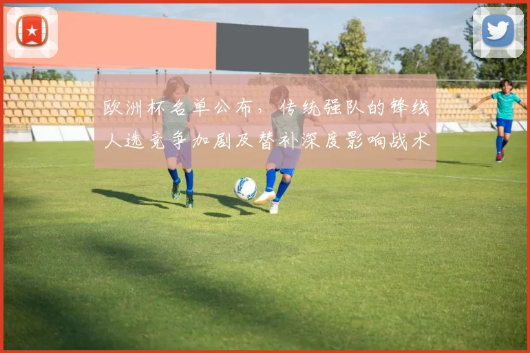 欧洲杯名单公布,传统强队的锋线人选竞争加剧及替补深度影响战术布置