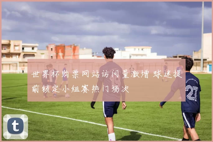 世界杯购票网站访问量激增 球迷提前锁定小组赛热门场次