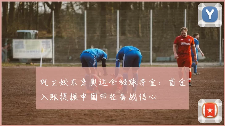 巩立姣东京奥运会铅球夺金，首金入账提振中国田径备战信心