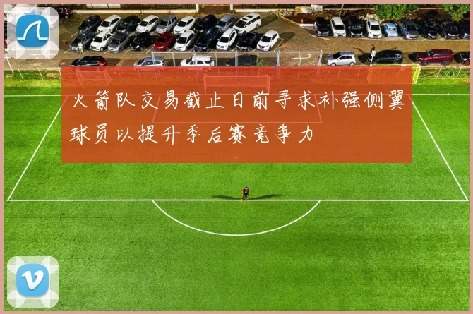 火箭队交易截止日前寻求补强侧翼球员以提升季后赛竞争力