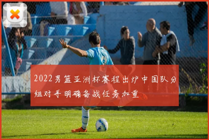 2022男篮亚洲杯赛程出炉中国队分组对手明确备战任务加重