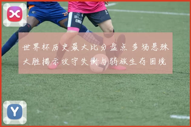 世界杯历史最大比分盘点 多场悬殊大胜揭示攻守失衡与弱旅生存困境