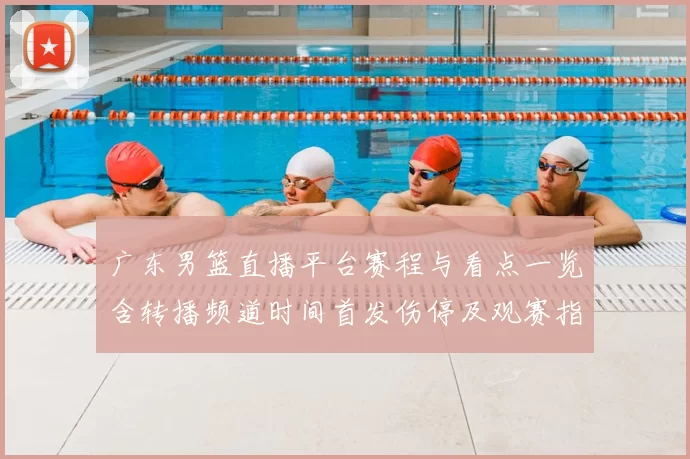 广东男篮直播平台赛程与看点一览含转播频道时间首发伤停及观赛指南