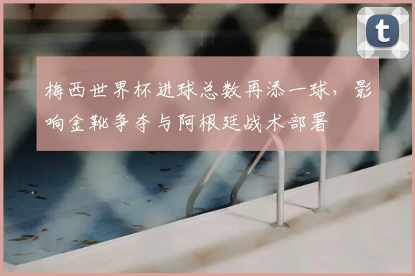 梅西世界杯进球总数再添一球，影响金靴争夺与阿根廷战术部署