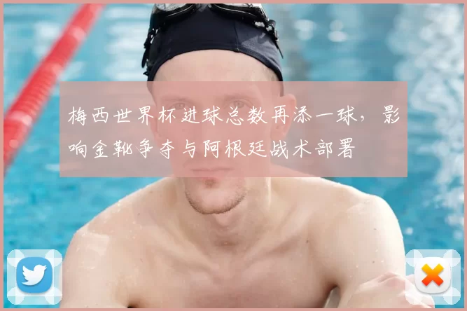 梅西世界杯进球总数再添一球，影响金靴争夺与阿根廷战术部署