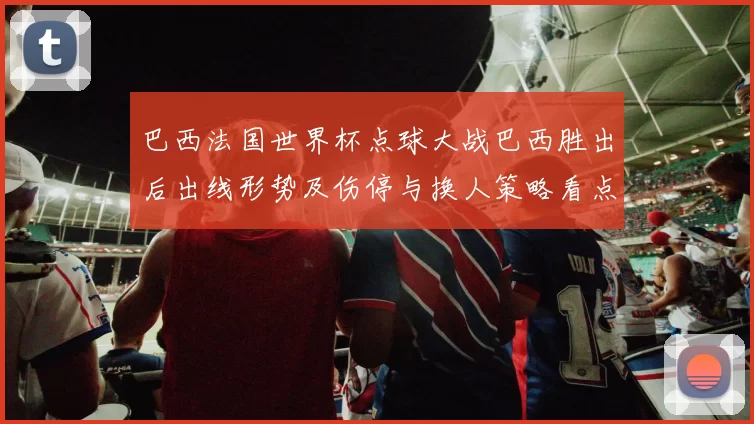 巴西法国世界杯点球大战巴西胜出后出线形势及伤停与换人策略看点