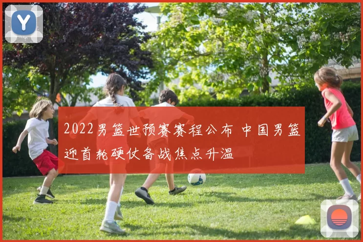 2022男篮世预赛赛程公布 中国男篮迎首轮硬仗备战焦点升温